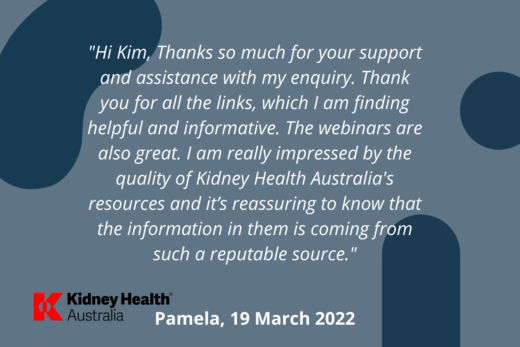 Helpline testimonial: "Hi Kim, Thanks so much for your support and assistance with my enquiry. Thank you for all the links, which I am finding helpful and informative. The webinars are also great. I am really impressed by the quality of Kidney Health Australia's resources and it's reassuring to know that the information is coming from such a reputable source." Pamela, 19 March 2022