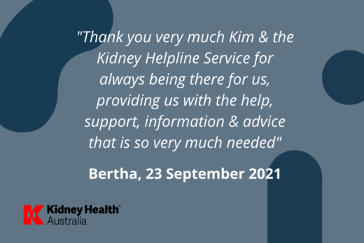 Helpline testimonial, Bertha, 23 September 2021 "Thank you very much Kim and the Kidney Helpline Service for always being there for us, providing us with the help, support, information and advice that is so very much needed"