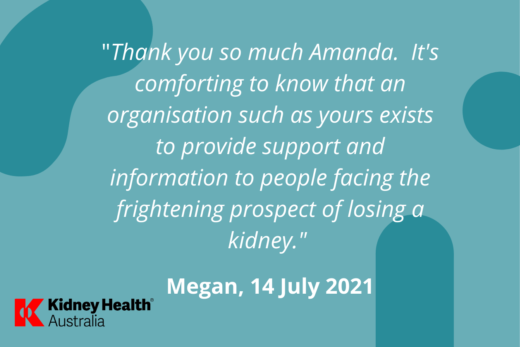 Helpline testimonial, Megan, 14 July 2021 "Thank you so much Amanda. It's comforting to know that an organisation such as yours exists to provide support and information to people facing the frightening prospect of losing a kidney"